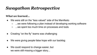 Swagathon Retrospective
What we learned...
● We were still on the “less valued” side of the Manifesto
○ ...we were following a plan instead of developing working software
○ ...we spent too much time on processes and tools
● Creating “on the fly” teams was challenging
● We were giving people false hope with our backlog
● We could respond to change easier, but
we were still missing a bigger story...
 