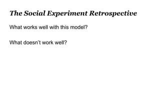 The Social Experiment Retrospective
What works well with this model?
What doesn’t work well?
 