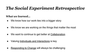 The Social Experiment Retrospective
What we learned...
● We know how our work ties into a bigger story
● We know we are working on the things that matter the most
● We want to continue to get better at Collaboration
● Valuing Individuals and Interactions is key
● Responding to Change will always be challenging
 