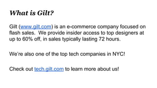 What is Gilt?
Gilt (www.gilt.com) is an e-commerce company focused on
flash sales. We provide insider access to top designers at
up to 60% off, in sales typically lasting 72 hours.
We’re also one of the top tech companies in NYC!
Check out tech.gilt.com to learn more about us!
 