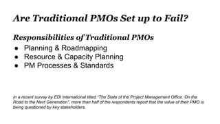 Are Traditional PMOs Set up to Fail?
Responsibilities of Traditional PMOs
● Planning & Roadmapping
● Resource & Capacity Planning
● PM Processes & Standards
In a recent survey by EDI International titled “The State of the Project Management Office: On the
Road to the Next Generation”, more than half of the respondents report that the value of their PMO is
being questioned by key stakeholders.
 