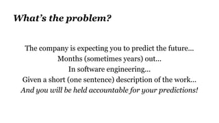 What’s the problem?
The company is expecting you to predict the future...
Months (sometimes years) out...
In software engineering...
Given a short (one sentence) description of the work...
And you will be held accountable for your predictions!
 