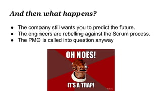 And then what happens?
● The company still wants you to predict the future.
● The engineers are rebelling against the Scrum process.
● The PMO is called into question anyway
Oh noes!
 