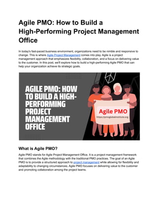 Agile PMO: How to Build a
High-Performing Project Management
Office
In today's fast-paced business environment, organizations need to be nimble and responsive to
change. This is where Agile Project Management comes into play. Agile is a project
management approach that emphasizes flexibility, collaboration, and a focus on delivering value
to the customer. In this post, we'll explore how to build a high-performing Agile PMO that can
help your organization achieve its strategic goals.
What is Agile PMO?
Agile PMO stands for Agile Project Management Office. It is a project management framework
that combines the Agile methodology with the traditional PMO practices. The goal of an Agile
PMO is to provide a structured approach to project management while allowing for flexibility and
adaptability to changing circumstances. Agile PMO focuses on delivering value to the customer
and promoting collaboration among the project teams.
 