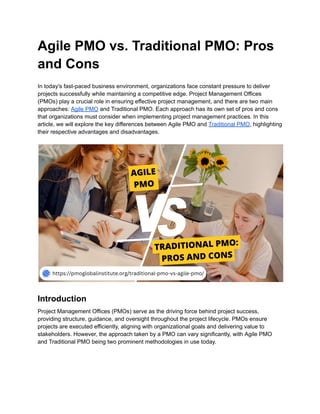 Agile PMO vs. Traditional PMO: Pros
and Cons
In today's fast-paced business environment, organizations face constant pressure to deliver
projects successfully while maintaining a competitive edge. Project Management Offices
(PMOs) play a crucial role in ensuring effective project management, and there are two main
approaches: Agile PMO and Traditional PMO. Each approach has its own set of pros and cons
that organizations must consider when implementing project management practices. In this
article, we will explore the key differences between Agile PMO and Traditional PMO, highlighting
their respective advantages and disadvantages.
Introduction
Project Management Offices (PMOs) serve as the driving force behind project success,
providing structure, guidance, and oversight throughout the project lifecycle. PMOs ensure
projects are executed efficiently, aligning with organizational goals and delivering value to
stakeholders. However, the approach taken by a PMO can vary significantly, with Agile PMO
and Traditional PMO being two prominent methodologies in use today.
 