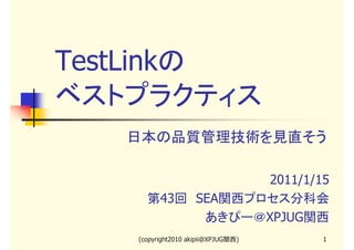 TestLinkの
ベストプラクティス
日本の品質管理技術を見直そう
2011/1/15
第43回　SEA関西プロセス分科会
あきぴー＠XPJUG関西
(copyright2010 akipii@XPJUG関西)

1

 