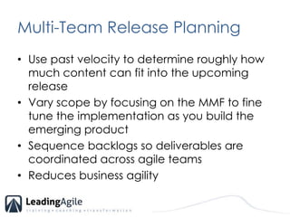 Multi-Team Release PlanningUse past velocity to determine roughly how much content can fit into the upcoming releaseVary scope by focusing on the MMF to fine tune the implementation as you build the emerging product Sequence backlogs so deliverables are coordinated across agile teamsReduces business agility