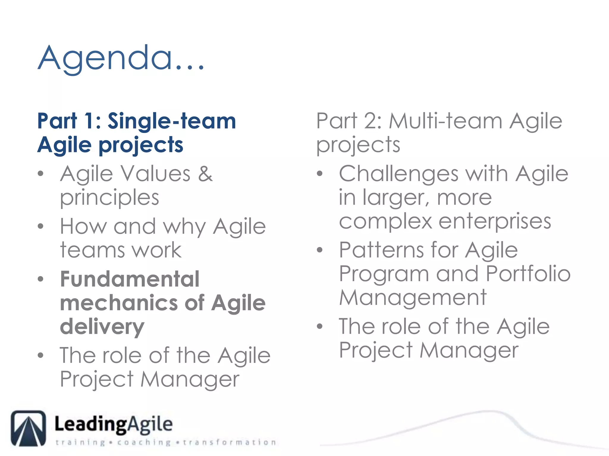 Agenda…	Part 1: Single-team Agile projectsAgile Values & principlesHow and why Agile teams workFundamental mechanics of Agile delivery The role of the Agile Project ManagerPart 2: Multi-team Agile projects Challenges with Agile in larger, more complex enterprisesPatterns for Agile Program and Portfolio ManagementThe role of the Agile Project Manager