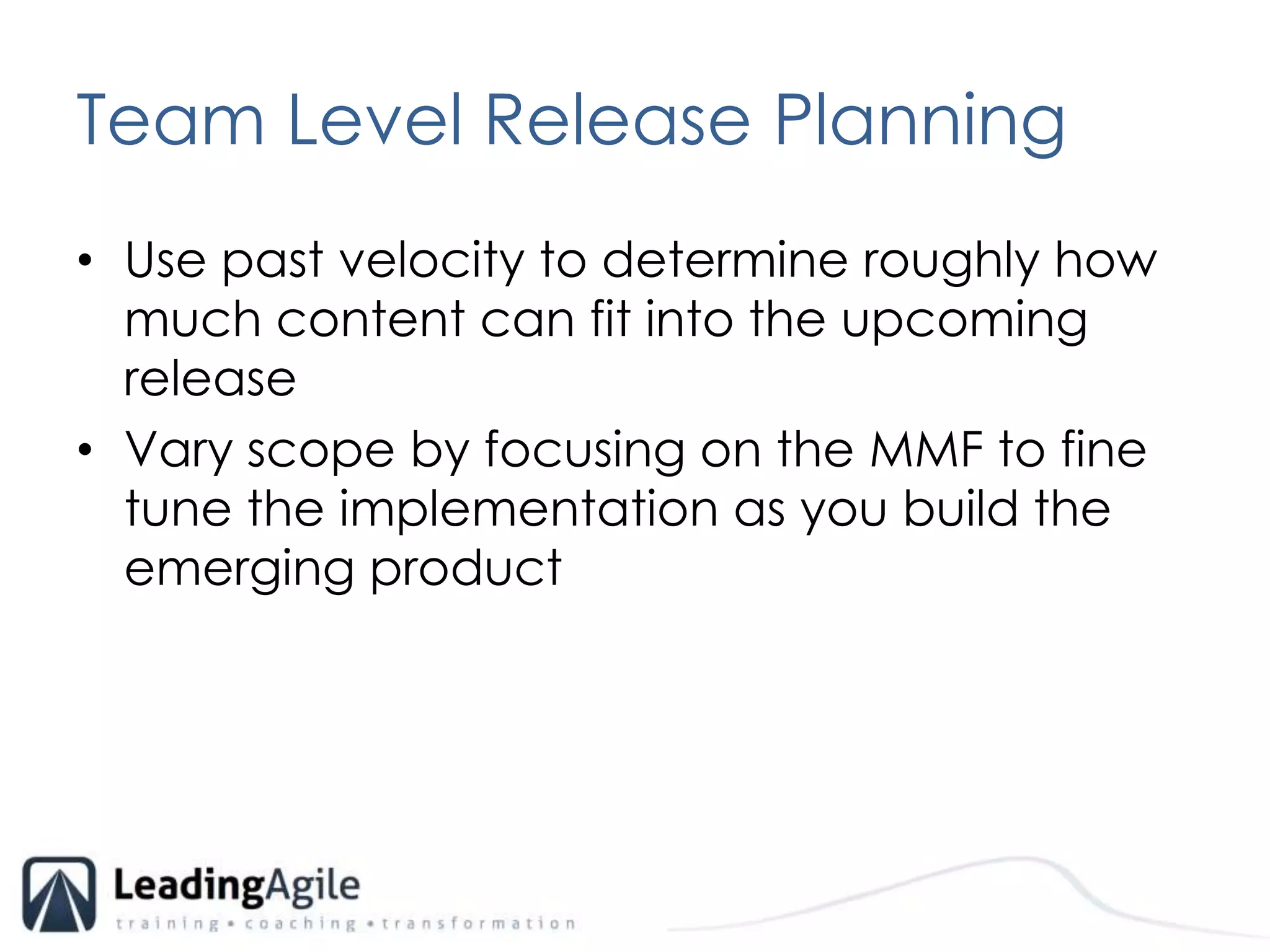 Team Level Release PlanningUse past velocity to determine roughly how much content can fit into the upcoming releaseVary scope by focusing on the MMF to fine tune the implementation as you build the emerging product 