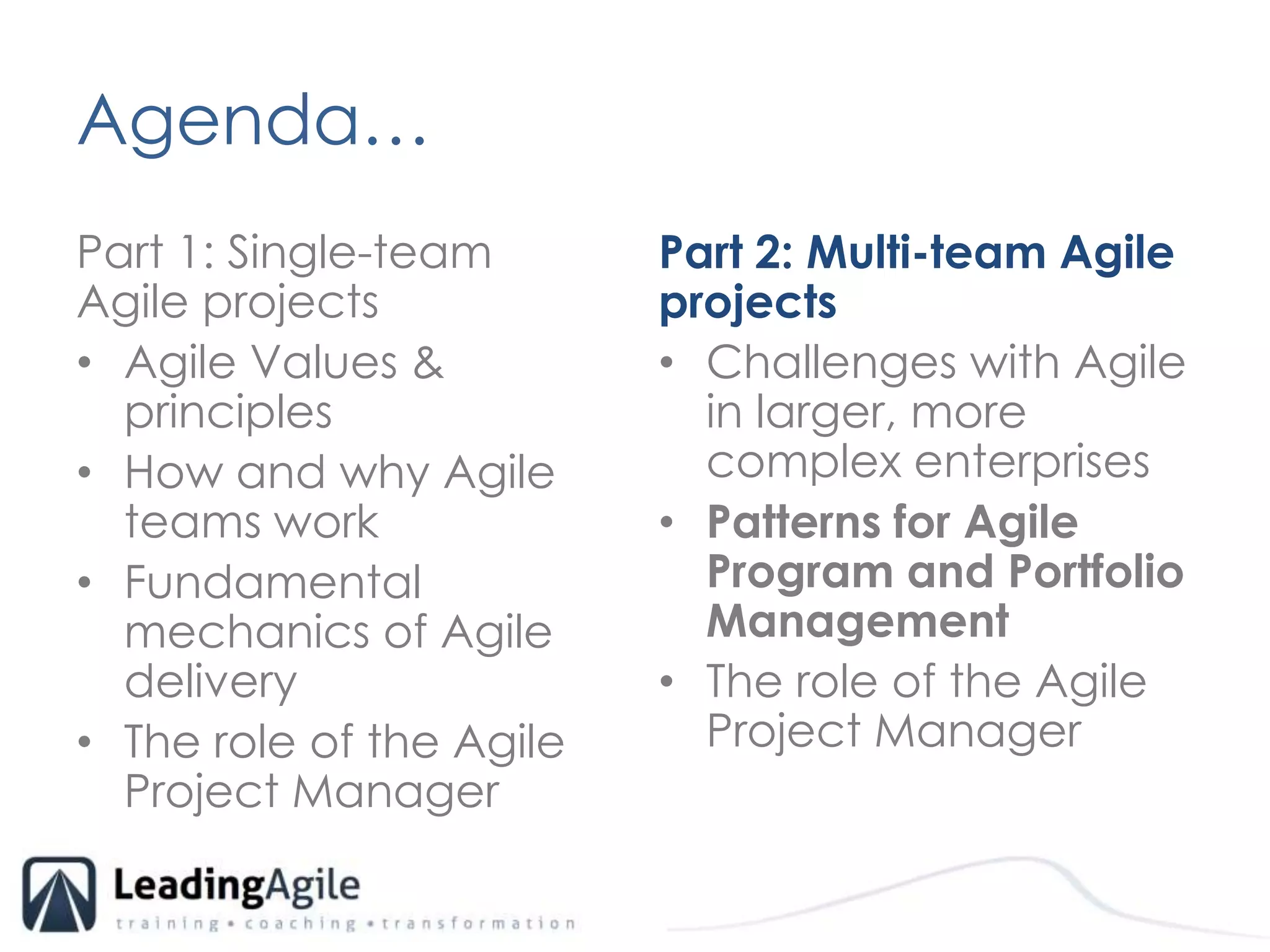 Agenda…	Part 1: Single-team Agile projectsAgile Values & principlesHow and why Agile teams workFundamental mechanics of Agile delivery The role of the Agile Project ManagerPart 2: Multi-team Agile projects Challenges with Agile in larger, more complex enterprisesPatterns for Agile Program and Portfolio ManagementThe role of the Agile Project Manager
