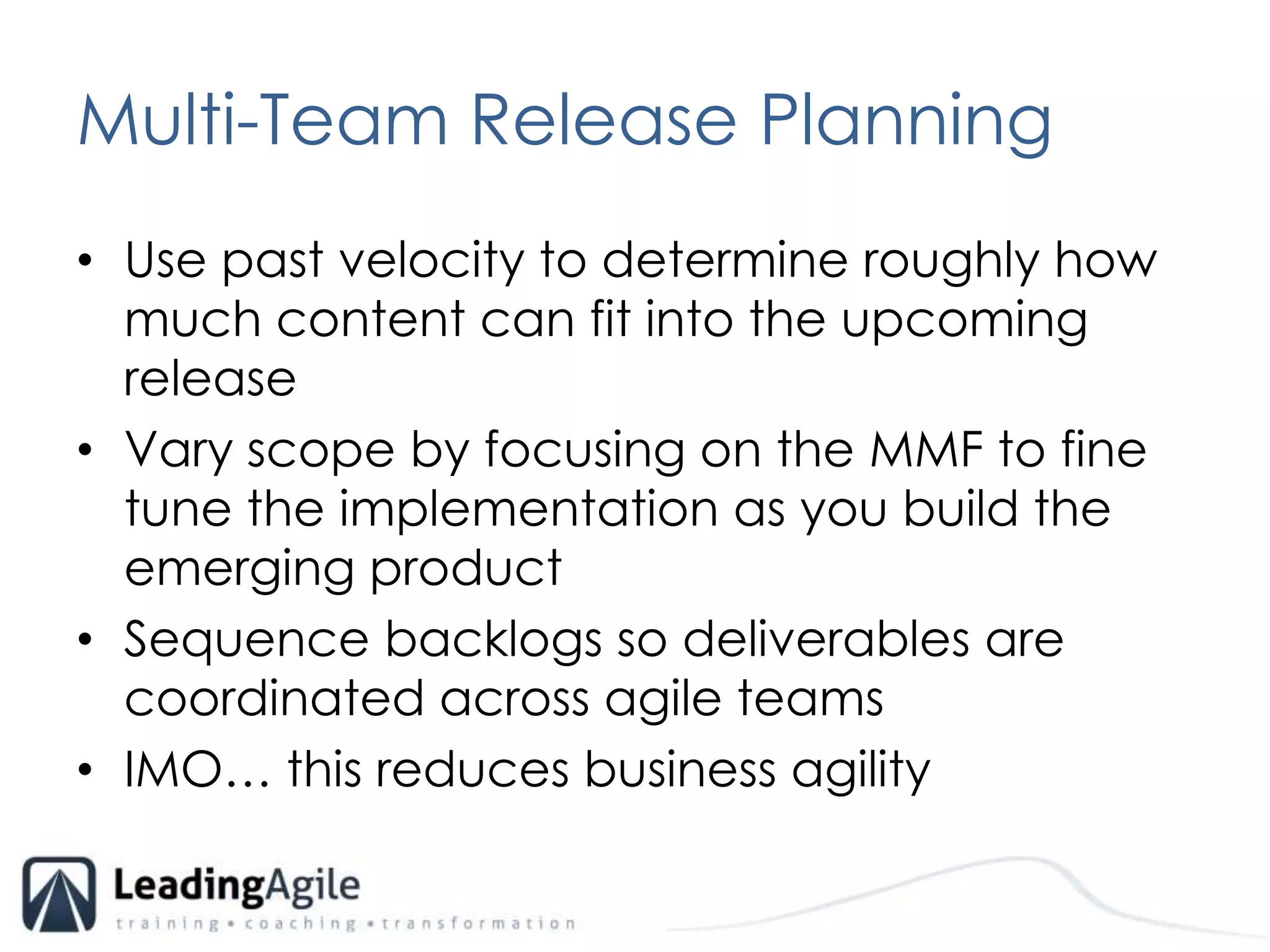 Multi-Team Release PlanningUse past velocity to determine roughly how much content can fit into the upcoming releaseVary scope by focusing on the MMF to fine tune the implementation as you build the emerging product Sequence backlogs so deliverables are coordinated across agile teamsIMO… this reduces business agility