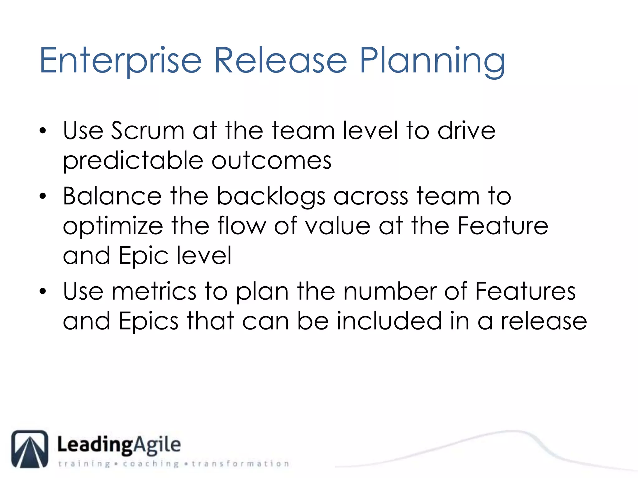 Enterprise Release PlanningUse Scrum at the team level to drive predictable outcomesBalance the backlogs across team to optimize the flow of value at the Feature and Epic levelUse metrics to plan the number of Features and Epics that can be included in a release