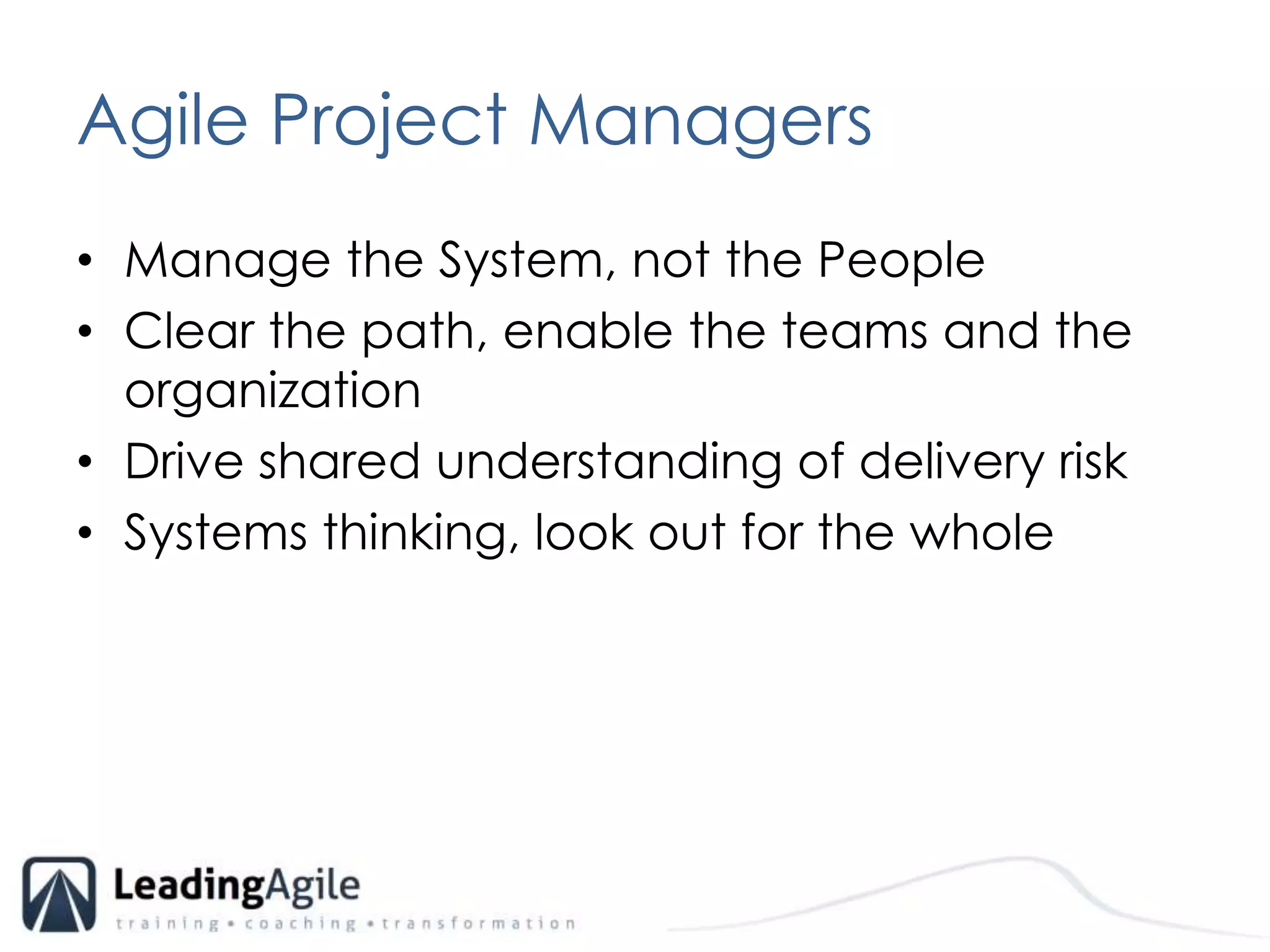 Agile Project Managers	Manage the System, not the PeopleClear the path, enable the teams and the organizationDrive shared understanding of delivery riskSystems thinking, look out for the whole