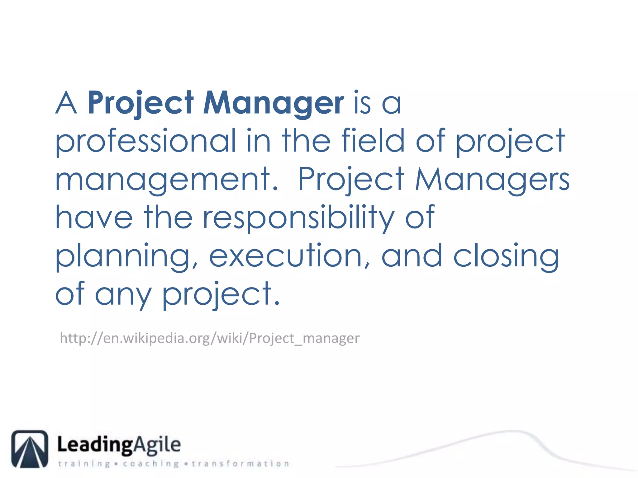 A Project Manager is a professional in the field of project management.  Project Managers have the responsibility of planning, execution, and closing of any project. http://en.wikipedia.org/wiki/Project_manager