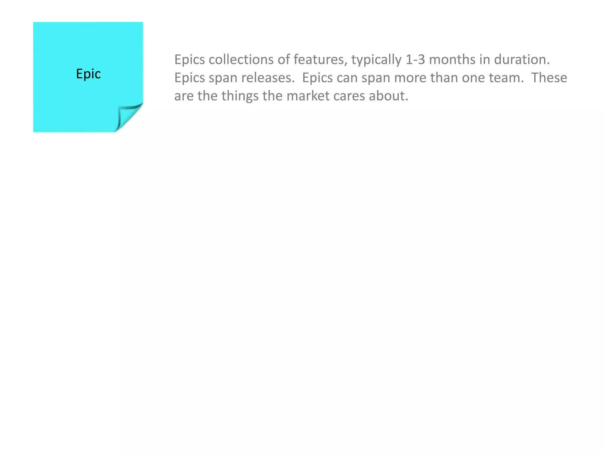 Epics collections of features, typically 1-3 months in duration.  Epics span releases.  Epics can span more than one team.  These are the things the market cares about. Epic