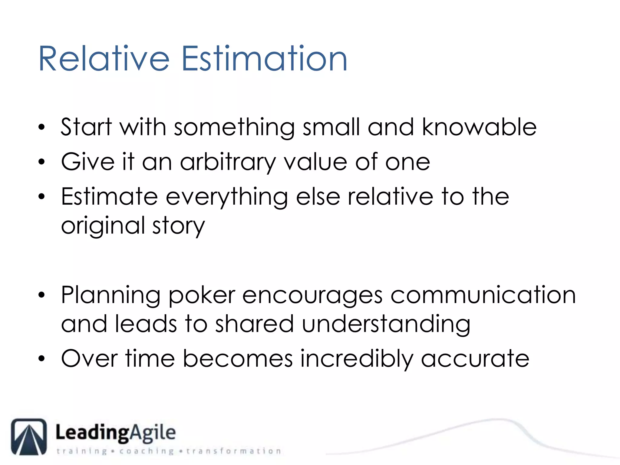 Relative EstimationStart with something small and knowableGive it an arbitrary value of oneEstimate everything else relative to the original storyPlanning poker encourages communication and leads to shared understandingOver time becomes incredibly accurate