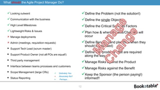 Looking outward
Communication with the business
High Level Milestones
Lightweight Risks & Issues
 Manage deployments
 Admin (meetings, requisition requests)
 Support Tech Lead (scrum master)
 Support Product Owner (not all POs are equal!)
 Third party management
 Interface between teams processes and customers
 Scope Management (large CRs)
 Status Reporting
12
What should the Agile Project Manager Do?
 Definitely Yes
 Absolutely No!!
 Perhaps…
Define the Problem (not the solution!)
Define the single Objective
Define the Critical Success Factors
Plan how & when Impacts/Changes will
occur
Define Benefits (and plan how/when they
should be realised)
Define the “products” that are required
along the way
Manage Risks against the Product
Manage Risks against the Benefit
Keep the Sponsor (the person paying!)
informed!!
 