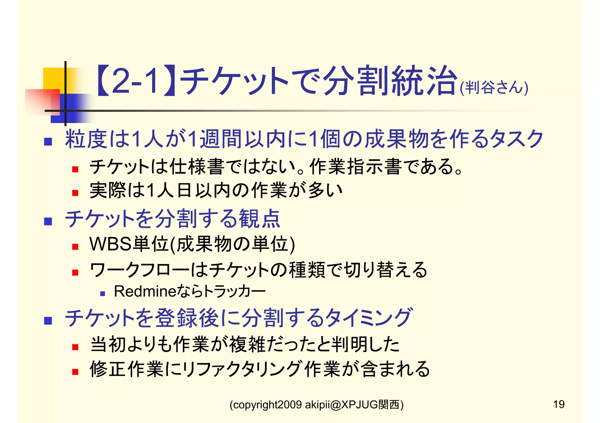 【2-1】チケットで分割統治(判谷さん)
粒度は1人が1週間以内に1個の成果物を作るタスク
チケットは仕様書ではない。作業指示書である。
実際は1人日以内の作業が多い

チケットを分割する観点
WBS単位(成果物の単位)
ワークフローはチケットの種類で切り替える
Redmineならトラッカー

チケットを登録後に分割するタイミング
当初よりも作業が複雑だったと判明した
修正作業にリファクタリング作業が含まれる
(copyright2009 akipii@XPJUG関西)

19

 