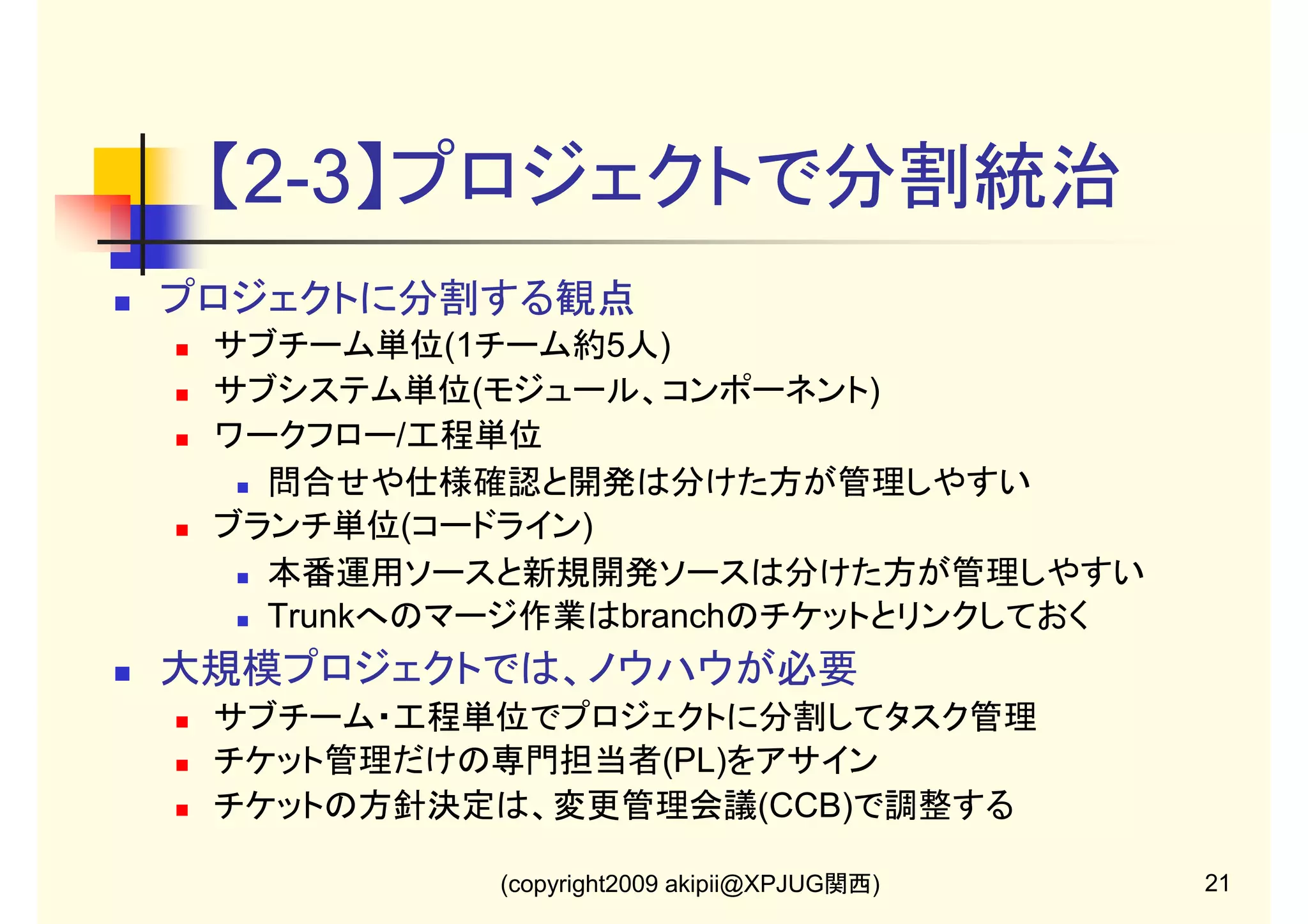 【2-3】プロジェクトで分割統治
プロジェクトに分割する観点
サブチーム単位(1チーム約5人)
サブシステム単位(モジュール、コンポーネント)
ワークフロー/工程単位
問合せや仕様確認と開発は分けた方が管理しやすい
ブランチ単位(コードライン)
本番運用ソースと新規開発ソースは分けた方が管理しやすい
Trunkへのマージ作業はbranchのチケットとリンクしておく

大規模プロジェクトでは、ノウハウが必要
サブチーム・工程単位でプロジェクトに分割してタスク管理
チケット管理だけの専門担当者(PL)をアサイン
チケットの方針決定は、変更管理会議(CCB)で調整する
(copyright2009 akipii@XPJUG関西)

21

 