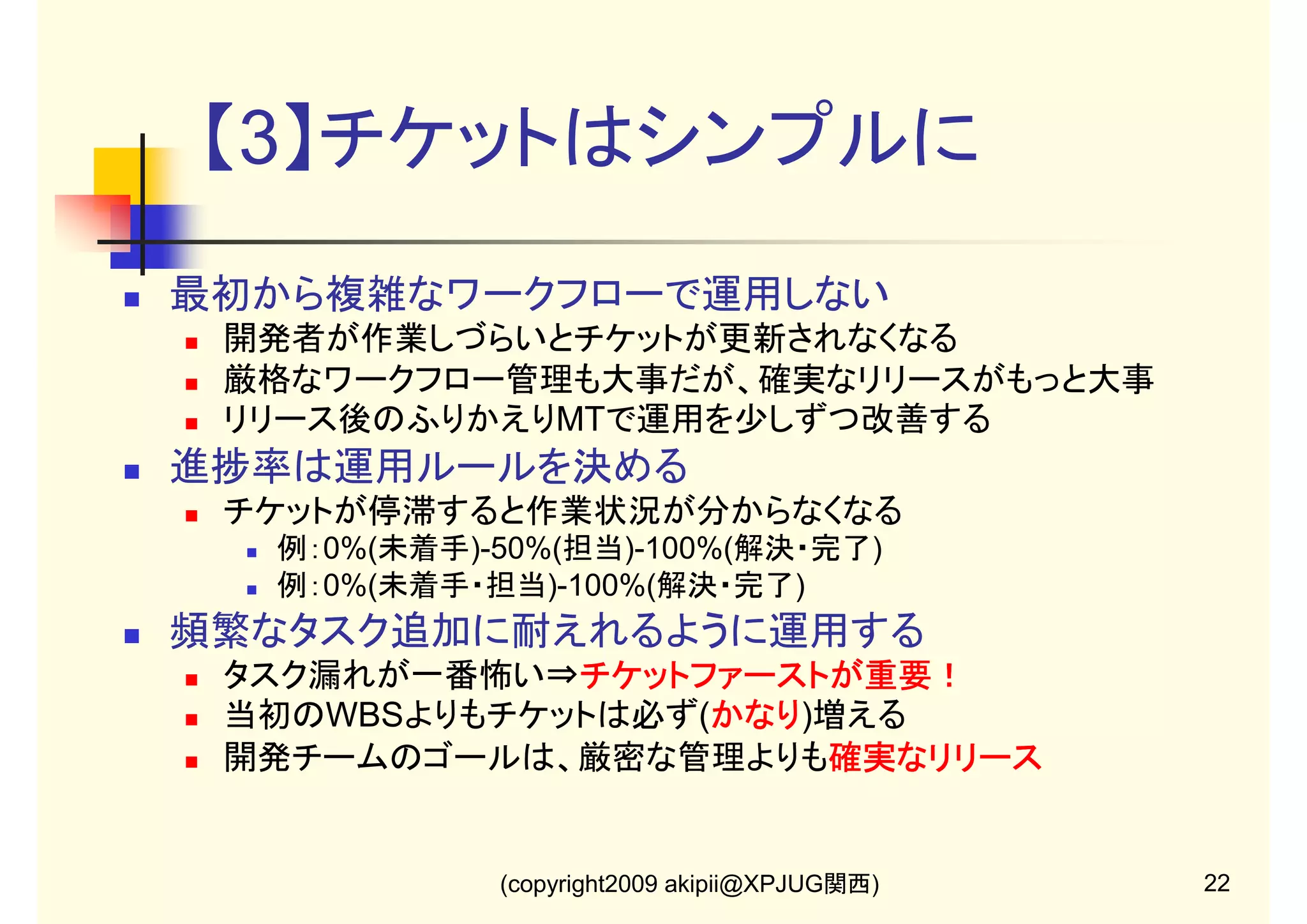【3】チケットはシンプルに
最初から複雑なワークフローで運用しない
開発者が作業しづらいとチケットが更新されなくなる
厳格なワークフロー管理も大事だが、確実なリリースがもっと大事
リリース後のふりかえりMTで運用を少しずつ改善する

進捗率は運用ルールを決める
チケットが停滞すると作業状況が分からなくなる
例：0%(未着手)-50%(担当)-100%(解決・完了)
例：0%(未着手・担当)-100%(解決・完了)

頻繁なタスク追加に耐えれるように運用する
タスク漏れが一番怖い⇒チケットファーストが重要！
チケットファーストが重要！
当初のWBSよりもチケットは必ず(かなり
かなり)増える
かなり
開発チームのゴールは、厳密な管理よりも確実なリリース
確実なリリース

(copyright2009 akipii@XPJUG関西)

22

 
