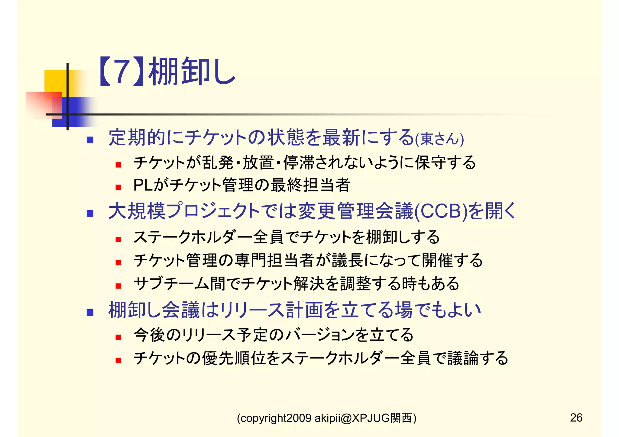 【7】棚卸し
定期的にチケットの状態を最新にする(東さん)
チケットが乱発・放置・停滞されないように保守する
PLがチケット管理の最終担当者

大規模プロジェクトでは変更管理会議(CCB)を開く
ステークホルダー全員でチケットを棚卸しする
チケット管理の専門担当者が議長になって開催する
サブチーム間でチケット解決を調整する時もある

棚卸し会議はリリース計画を立てる場でもよい
今後のリリース予定のバージョンを立てる
チケットの優先順位をステークホルダー全員で議論する

(copyright2009 akipii@XPJUG関西)

26

 