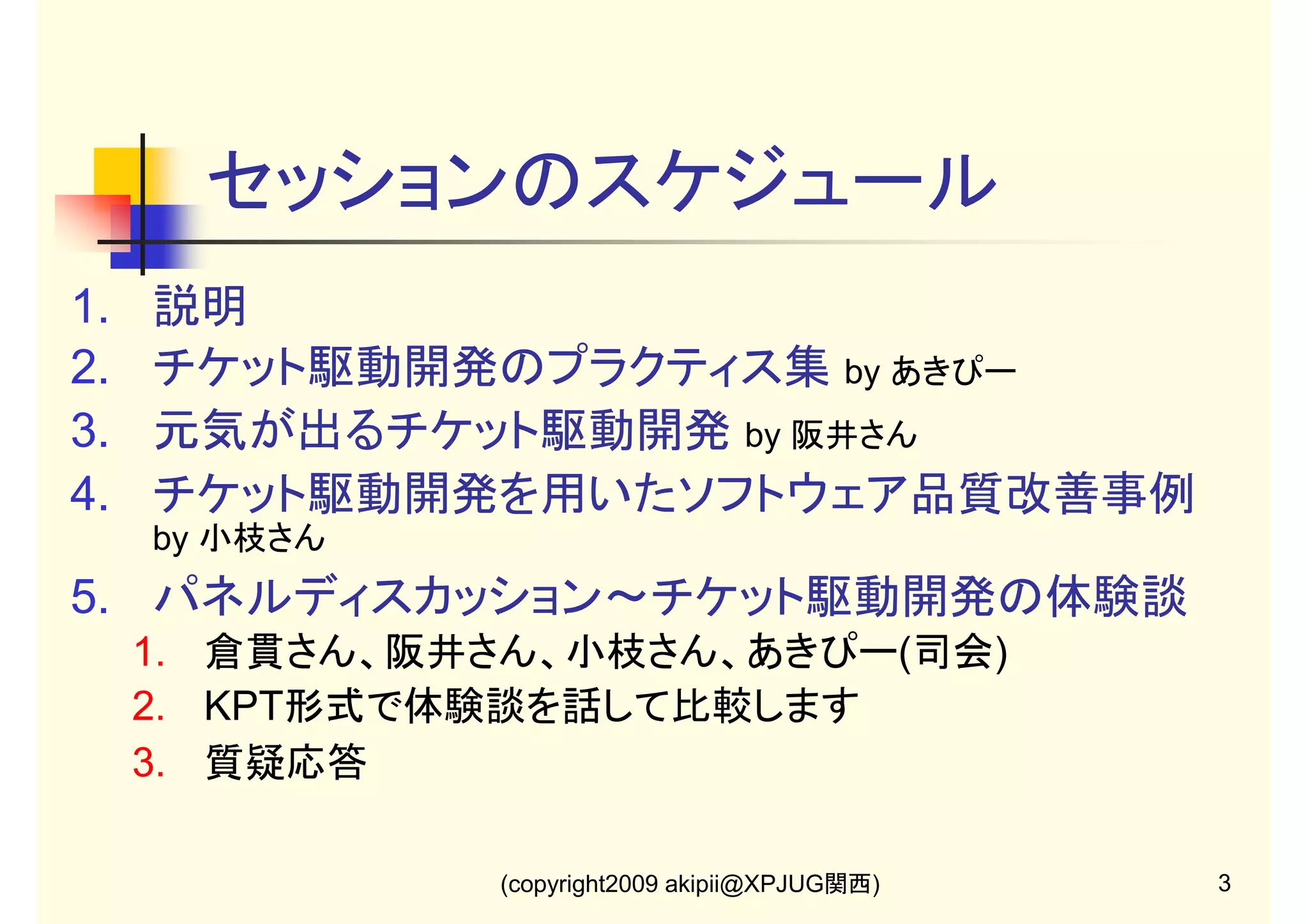 セッションのスケジュール
1.
2.
3.
4.

説明
チケット駆動開発のプラクティス集 by あきぴー
元気が出るチケット駆動開発 by 阪井さん
チケット駆動開発を用いたソフトウェア品質改善事例
by 小枝さん

5. パネルディスカッション～チケット駆動開発の体験談
1. 倉貫さん、阪井さん、小枝さん、あきぴー(司会)
2. KPT形式で体験談を話して比較します
3. 質疑応答
(copyright2009 akipii@XPJUG関西)

3

 