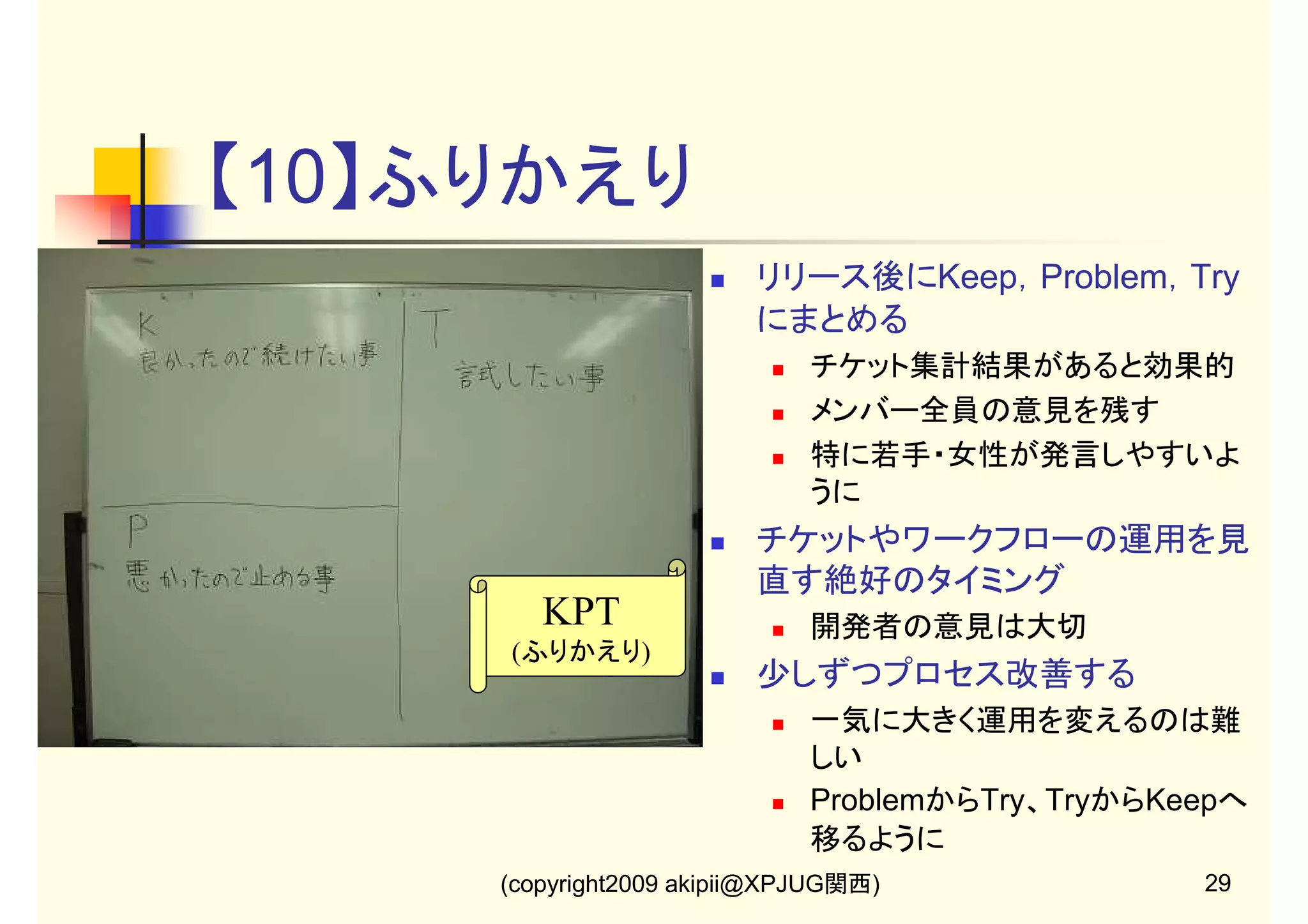 【10】ふりかえり
リリース後にKeep，Problem，Try
にまとめる
チケット集計結果があると効果的
メンバー全員の意見を残す
特に若手・女性が発言しやすいよ
うに

チケットやワークフローの運用を見
直す絶好のタイミング

KPT

開発者の意見は大切

(ふりかえり)

少しずつプロセス改善する
一気に大きく運用を変えるのは難
しい
ProblemからTry、TryからKeepへ
移るように
(copyright2009 akipii@XPJUG関西)

29

 