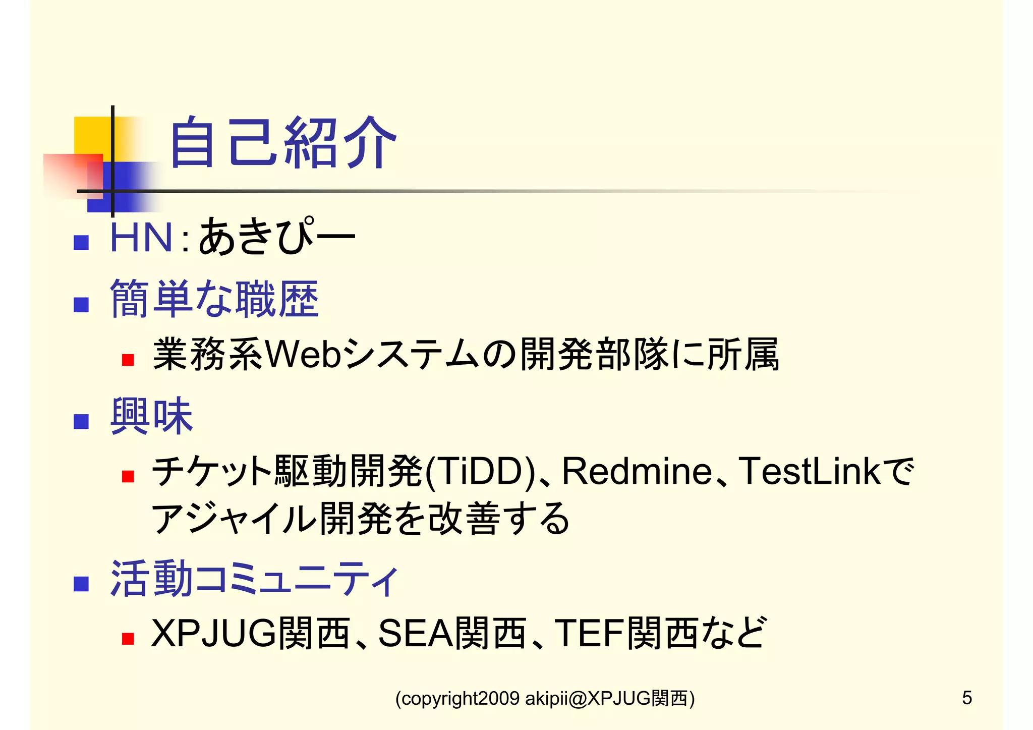 自己紹介
ＨＮ：あきぴー
簡単な職歴
業務系Webシステムの開発部隊に所属

興味
チケット駆動開発(TiDD)、Redmine、TestLinkで
アジャイル開発を改善する

活動コミュニティ
XPJUG関西、SEA関西、TEF関西など
(copyright2009 akipii@XPJUG関西)

5

 