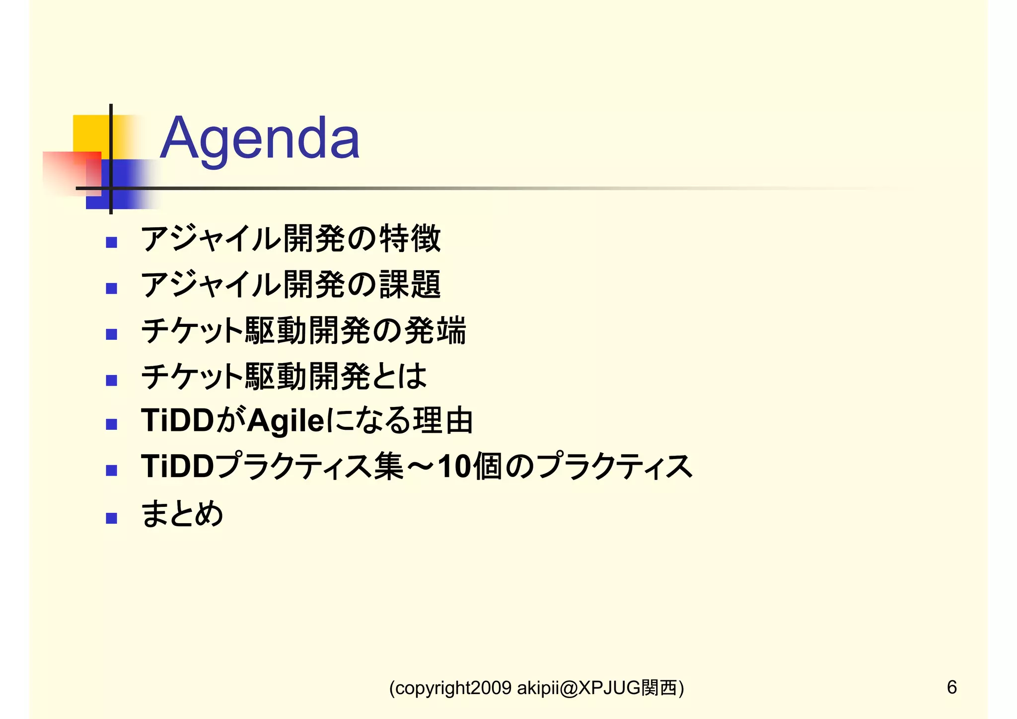 Agenda
アジャイル開発の特徴
アジャイル開発の特徴
アジャイル開発の課題
アジャイル開発の課題
チケット駆動開発の発端
チケット駆動開発とは
TiDDがAgileになる理由
が
になる理由
TiDDプラクティス集～ 個のプラクティス
プラクティス集～10個のプラクティス
プラクティス集～
まとめ

(copyright2009 akipii@XPJUG関西)

6

 