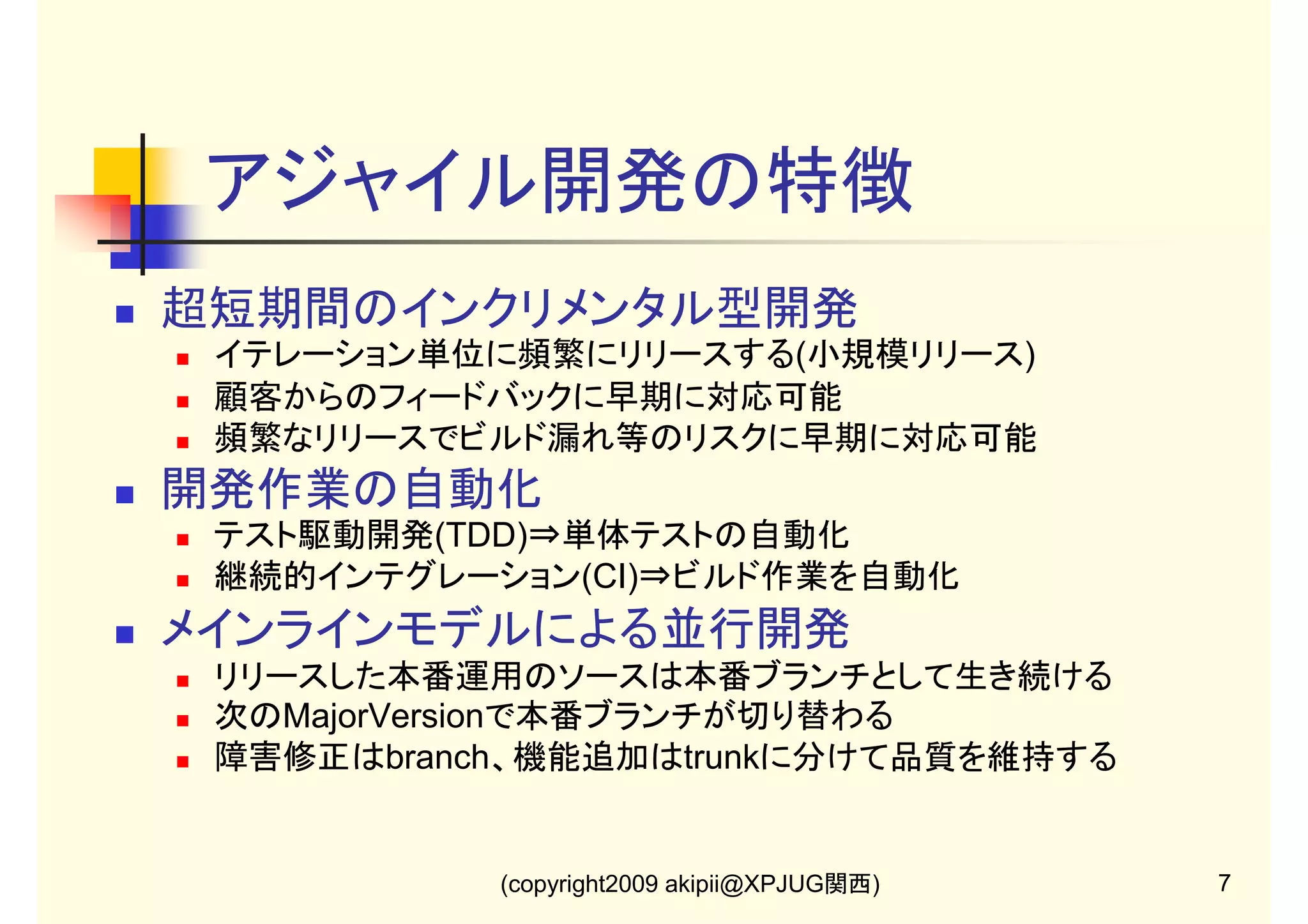 アジャイル開発の特徴
超短期間のインクリメンタル型開発
イテレーション単位に頻繁にリリースする(小規模リリース)
顧客からのフィードバックに早期に対応可能
頻繁なリリースでビルド漏れ等のリスクに早期に対応可能

開発作業の自動化
テスト駆動開発(TDD)⇒単体テストの自動化
継続的インテグレーション(CI)⇒ビルド作業を自動化

メインラインモデルによる並行開発
リリースした本番運用のソースは本番ブランチとして生き続ける
次のMajorVersionで本番ブランチが切り替わる
障害修正はbranch、機能追加はtrunkに分けて品質を維持する

(copyright2009 akipii@XPJUG関西)

7

 