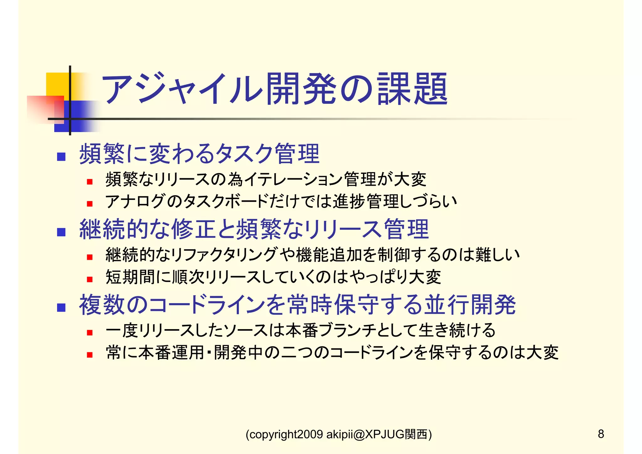 アジャイル開発の課題
頻繁に変わるタスク管理
頻繁なリリースの為イテレーション管理が大変
アナログのタスクボードだけでは進捗管理しづらい

継続的な修正と頻繁なリリース管理
継続的なリファクタリングや機能追加を制御するのは難しい
短期間に順次リリースしていくのはやっぱり大変

複数のコードラインを常時保守する並行開発
一度リリースしたソースは本番ブランチとして生き続ける
常に本番運用・開発中の二つのコードラインを保守するのは大変

(copyright2009 akipii@XPJUG関西)

8

 
