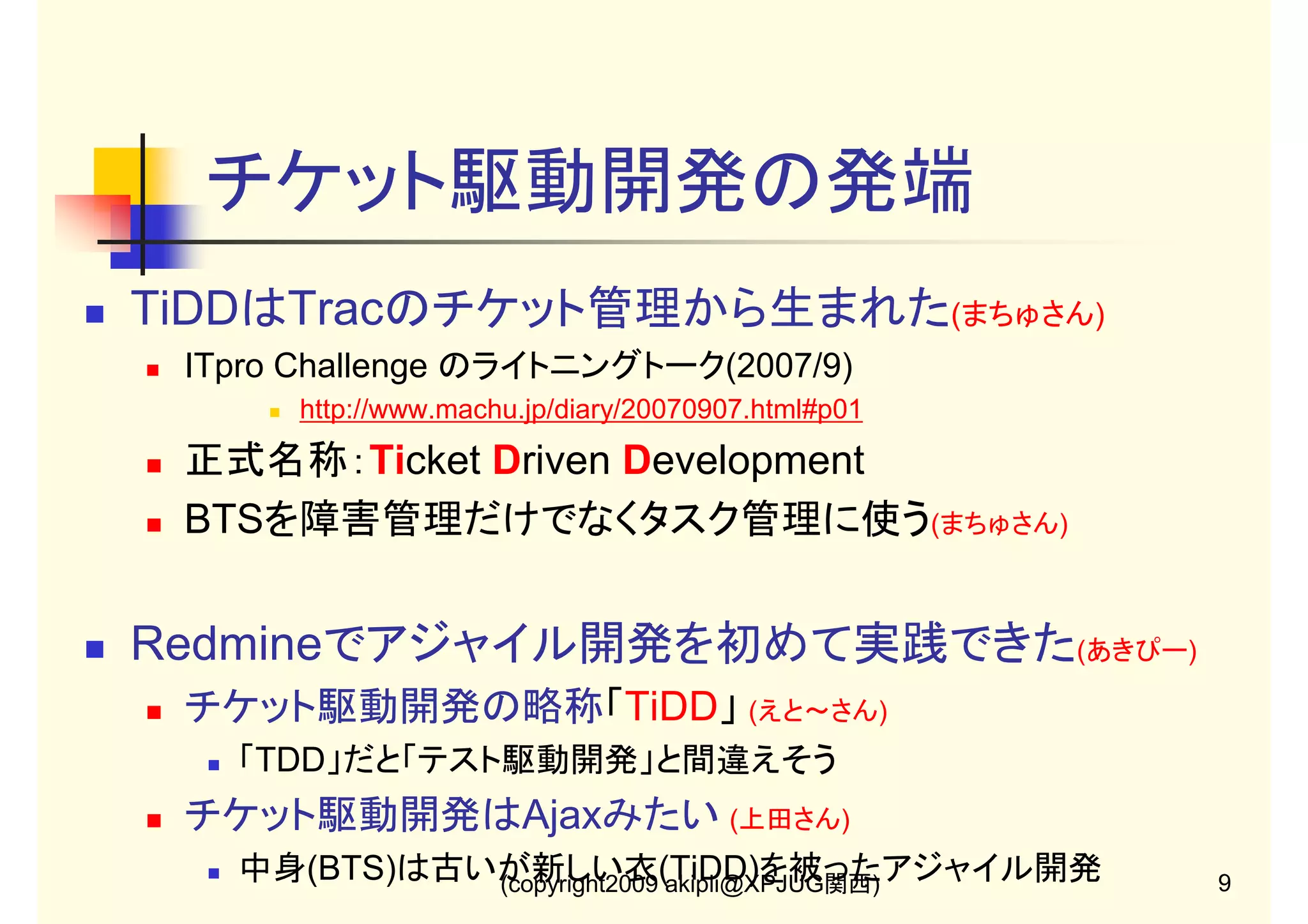チケット駆動開発の発端
TiDDはTracのチケット管理から生まれた(まちゅさん)
ITpro Challenge のライトニングトーク(2007/9)
http://www.machu.jp/diary/20070907.html#p01

正式名称：Ticket Driven Development
BTSを障害管理だけでなくタスク管理に使う(まちゅさん)

Redmineでアジャイル開発を初めて実践できた(あきぴー)
チケット駆動開発の略称「TiDD」 (えと～さん)
「TDD」だと「テスト駆動開発」と間違えそう

チケット駆動開発はAjaxみたい (上田さん)
中身(BTS)は古いが新しい衣(TiDD)を被ったアジャイル開発
(copyright2009 akipii@XPJUG関西)

9

 