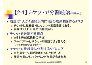 【2-1】チケットで分割統治(判谷さん)
粒度は1人が1週間以内に1個の成果物を作るタスク
チケットは仕様書ではない。作業指示書である。
実際は1人日以内の作業が多い

チケットを分割する観点
WBS単位(成果物の単位)
ワークフローはチケットの種類で切り替える
Redmineならトラッカー

チケットを登録後に分割するタイミング
当初よりも作業が複雑だったと判明した
修正作業にリファクタリング作業が含まれる
(copyright2009 akipii@XPJUG関西)

19

 