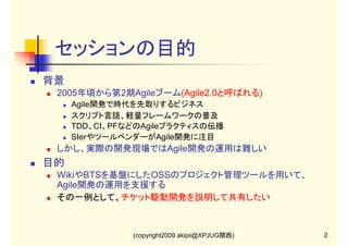 セッションの目的
背景
2005年頃から第2期Agileブーム(Agile2.0と呼ばれる)
Agile開発で時代を先取りするビジネス
スクリプト言語、軽量フレームワークの普及
TDD、CI、PFなどのAgileプラクティスの伝播
SIerやツールベンダーがAgile開発に注目

しかし、実際の開発現場ではAgile開発の運用は難しい

目的
WikiやBTSを基盤にしたOSSのプロジェクト管理ツールを用いて、
Agile開発の運用を支援する
その一例として、チケット駆動開発を説明して共有したい

(copyright2009 akipii@XPJUG関西)

2

 