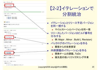 【2-2】イテレーションで
分割統治
イテレーションとリリース予定バージョン
を同一視する
マイルストーンとバージョンを同一視

リリースしたバージョンはビルド番号を
付与する
例：Major . Minor . Build (. Revision)

バックログのイテレーションを作る
顧客からの改善要望

内部課題のイテレーションを作る
開発チームの課題、ToDo
優先度の低いリファクタリング作業

(copyright2009 akipii@XPJUG関西)

20

 