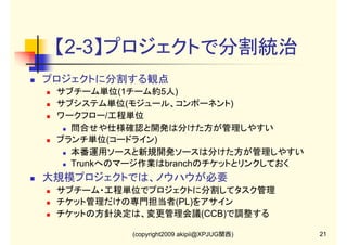 【2-3】プロジェクトで分割統治
プロジェクトに分割する観点
サブチーム単位(1チーム約5人)
サブシステム単位(モジュール、コンポーネント)
ワークフロー/工程単位
問合せや仕様確認と開発は分けた方が管理しやすい
ブランチ単位(コードライン)
本番運用ソースと新規開発ソースは分けた方が管理しやすい
Trunkへのマージ作業はbranchのチケットとリンクしておく

大規模プロジェクトでは、ノウハウが必要
サブチーム・工程単位でプロジェクトに分割してタスク管理
チケット管理だけの専門担当者(PL)をアサイン
チケットの方針決定は、変更管理会議(CCB)で調整する
(copyright2009 akipii@XPJUG関西)

21

 