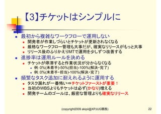 【3】チケットはシンプルに
最初から複雑なワークフローで運用しない
開発者が作業しづらいとチケットが更新されなくなる
厳格なワークフロー管理も大事だが、確実なリリースがもっと大事
リリース後のふりかえりMTで運用を少しずつ改善する

進捗率は運用ルールを決める
チケットが停滞すると作業状況が分からなくなる
例：0%(未着手)-50%(担当)-100%(解決・完了)
例：0%(未着手・担当)-100%(解決・完了)

頻繁なタスク追加に耐えれるように運用する
タスク漏れが一番怖い⇒チケットファーストが重要！
チケットファーストが重要！
当初のWBSよりもチケットは必ず(かなり
かなり)増える
かなり
開発チームのゴールは、厳密な管理よりも確実なリリース
確実なリリース

(copyright2009 akipii@XPJUG関西)

22

 
