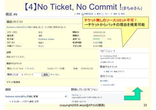 【4】No Ticket, No Commit !(まちゅさん)
チケット無しのソースコミット不可！
→チケットからパッチの理由を検索可能

(copyright2009 akipii@XPJUG関西)

23

 