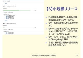 【6】小規模リリース
2~4週間の間隔で、小刻みに機
能拡張しながらリリースする
リリース計画をあらかじめ立てて
おく
リリースのタイミングは、イテレー
ションに属するチケットが全て終
了ステータスになること
リリースバージョン、終了チケット
はChangeLogに残る
自然に繰り返し開発＆並行開発
になるのがポイント

(copyright2009 akipii@XPJUG関西)

25

 