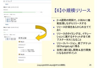 【6】小規模リリース
2~4週間の間隔で、小刻みに機
能拡張しながらリリースする
リリース計画をあらかじめ立てて
おく
リリースのタイミングは、イテレー
ションに属するチケットが全て終
了ステータスになること
リリースバージョン、終了チケット
はChangeLogに残る
自然に繰り返し開発＆並行開発
になるのがポイント

(copyright2009 akipii@XPJUG関西)

25

 