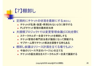 【7】棚卸し
定期的にチケットの状態を最新にする(東さん)
チケットが乱発・放置・停滞されないように保守する
PLがチケット管理の最終担当者

大規模プロジェクトでは変更管理会議(CCB)を開く
ステークホルダー全員でチケットを棚卸しする
チケット管理の専門担当者が議長になって開催する
サブチーム間でチケット解決を調整する時もある

棚卸し会議はリリース計画を立てる場でもよい
今後のリリース予定のバージョンを立てる
チケットの優先順位をステークホルダー全員で議論する

(copyright2009 akipii@XPJUG関西)

26

 