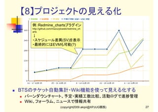 【8】プロジェクトの見える化
例：Redmine_chartsプラグイン
http://github.com/mszczytowski/redmine_ch
arts

↓
・スケジュール差異(SV)を表示
・最終的にはEVMも可能(?)

BTSのチケット自動集計・Wiki機能を使って見える化する
バーンダウンチャート、予定・実績工数比較、活動ログで進捗管理
Wiki、フォーラム、ニュースで情報共有
(copyright2009 akipii@XPJUG関西)

27

 