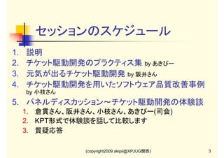 セッションのスケジュール
1.
2.
3.
4.

説明
チケット駆動開発のプラクティス集 by あきぴー
元気が出るチケット駆動開発 by 阪井さん
チケット駆動開発を用いたソフトウェア品質改善事例
by 小枝さん

5. パネルディスカッション～チケット駆動開発の体験談
1. 倉貫さん、阪井さん、小枝さん、あきぴー(司会)
2. KPT形式で体験談を話して比較します
3. 質疑応答
(copyright2009 akipii@XPJUG関西)

3

 
