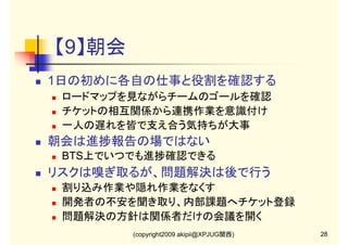 【9】朝会
1日の初めに各自の仕事と役割を確認する
ロードマップを見ながらチームのゴールを確認
チケットの相互関係から連携作業を意識付け
一人の遅れを皆で支え合う気持ちが大事

朝会は進捗報告の場ではない
BTS上でいつでも進捗確認できる

リスクは嗅ぎ取るが、問題解決は後で行う
割り込み作業や隠れ作業をなくす
開発者の不安を聞き取り、内部課題へチケット登録
問題解決の方針は関係者だけの会議を開く
(copyright2009 akipii@XPJUG関西)

28

 
