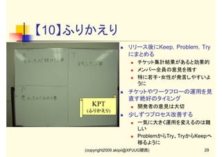 【10】ふりかえり
リリース後にKeep，Problem，Try
にまとめる
チケット集計結果があると効果的
メンバー全員の意見を残す
特に若手・女性が発言しやすいよ
うに

チケットやワークフローの運用を見
直す絶好のタイミング

KPT

開発者の意見は大切

(ふりかえり)

少しずつプロセス改善する
一気に大きく運用を変えるのは難
しい
ProblemからTry、TryからKeepへ
移るように
(copyright2009 akipii@XPJUG関西)

29

 