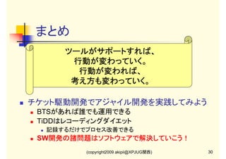 まとめ
ツールがサポートすれば、
行動が変わっていく。
行動が変わっていく。
行動が変われば、
行動が変われば、
考え方も変わっていく。
チケット駆動開発でアジャイル開発を実践してみよう
BTSがあれば誰でも運用できる
TiDDはレコーディングダイエット
記録するだけでプロセス改善できる

SW開発の諸問題はソフトウェアで解決していこう！
開発の諸問題はソフトウェアで解決していこう！
(copyright2009 akipii@XPJUG関西)

30

 