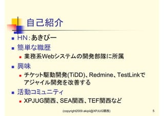 自己紹介
ＨＮ：あきぴー
簡単な職歴
業務系Webシステムの開発部隊に所属

興味
チケット駆動開発(TiDD)、Redmine、TestLinkで
アジャイル開発を改善する

活動コミュニティ
XPJUG関西、SEA関西、TEF関西など
(copyright2009 akipii@XPJUG関西)

5

 