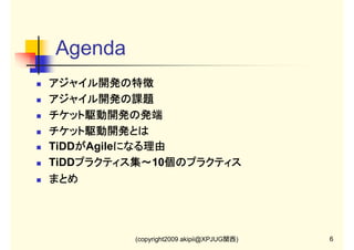 Agenda
アジャイル開発の特徴
アジャイル開発の特徴
アジャイル開発の課題
アジャイル開発の課題
チケット駆動開発の発端
チケット駆動開発とは
TiDDがAgileになる理由
が
になる理由
TiDDプラクティス集～ 個のプラクティス
プラクティス集～10個のプラクティス
プラクティス集～
まとめ

(copyright2009 akipii@XPJUG関西)

6

 
