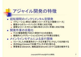 アジャイル開発の特徴
超短期間のインクリメンタル型開発
イテレーション単位に頻繁にリリースする(小規模リリース)
顧客からのフィードバックに早期に対応可能
頻繁なリリースでビルド漏れ等のリスクに早期に対応可能

開発作業の自動化
テスト駆動開発(TDD)⇒単体テストの自動化
継続的インテグレーション(CI)⇒ビルド作業を自動化

メインラインモデルによる並行開発
リリースした本番運用のソースは本番ブランチとして生き続ける
次のMajorVersionで本番ブランチが切り替わる
障害修正はbranch、機能追加はtrunkに分けて品質を維持する

(copyright2009 akipii@XPJUG関西)

7

 