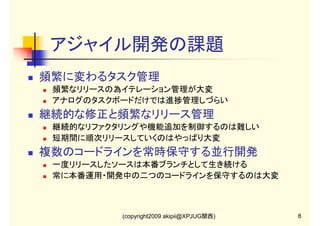 アジャイル開発の課題
頻繁に変わるタスク管理
頻繁なリリースの為イテレーション管理が大変
アナログのタスクボードだけでは進捗管理しづらい

継続的な修正と頻繁なリリース管理
継続的なリファクタリングや機能追加を制御するのは難しい
短期間に順次リリースしていくのはやっぱり大変

複数のコードラインを常時保守する並行開発
一度リリースしたソースは本番ブランチとして生き続ける
常に本番運用・開発中の二つのコードラインを保守するのは大変

(copyright2009 akipii@XPJUG関西)

8

 